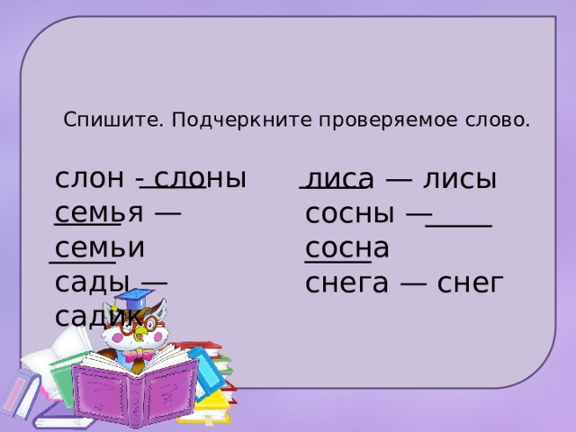Спишите. Подчеркните проверяемое слово.   слон - слоны семья — семьи сады — садик лиса — лисы сосны — сосна снега — снег 