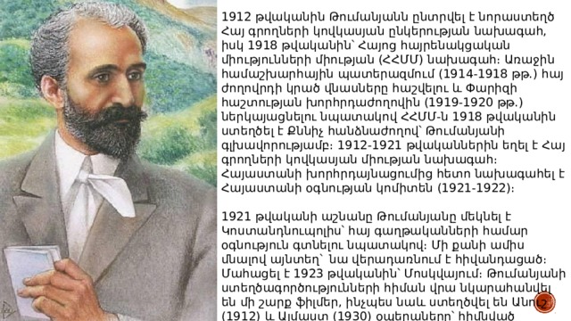 1912 թվականին Թումանյանն ընտրվել է նորաստեղծ Հայ գրողների կովկասյան ընկերության նախագահ, իսկ 1918 թվականին՝ Հայոց հայրենակցական միությունների միության (ՀՀՄՄ) նախագահ։ Առաջին համաշխարհային պատերազմում (1914-1918 թթ.) հայ ժողովրդի կրած վնասները հաշվելու և Փարիզի հաշտության խորհրդաժողովին (1919-1920 թթ.) ներկայացնելու նպատակով ՀՀՄՄ-ն 1918 թվականին ստեղծել է Քննիչ հանձնաժողով՝ Թումանյանի գլխավորությամբ։ 1912-1921 թվականներին եղել է Հայ գրողների կովկասյան միության նախագահ։ Հայաստանի խորհրդայնացումից հետո նախագահել է Հայաստանի օգնության կոմիտեն (1921-1922)։ 1921 թվականի աշնանը Թումանյանը մեկնել է Կոստանդնուպոլիս՝ հայ գաղթականների համար օգնություն գտնելու նպատակով։ Մի քանի ամիս մնալով այնտեղ` նա վերադառնում է հիվանդացած։ Մահացել է 1923 թվականին՝ Մոսկվայում։ Թումանյանի ստեղծագործությունների հիման վրա նկարահանվել են մի շարք ֆիլմեր, ինչպես նաև ստեղծվել են Անուշ (1912) և Ալմաստ (1930) օպերաները՝ հիմնված Թումանյանի ստեղծագործությունների վրա։ 