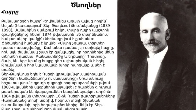  Ծնողներ Հայրը  Բանաստեղծի հայրը՝ Հովհաննես աղայի ավագ որդին՝ Ասլան (հետագայում՝ Տեր-Թադևոս) Թումանյանցը (1839-1898), Սանահինի վանքում երկու տարի դպրի պաշտոն զբաղեցնելուց հետո՝ 1874 թվականին՝ 35 տարեկանում, հակառակ իր կամքին ձեռնադրվում է քահանա։ Ծիծաղելով հաճախ է կրկնել «Մարդ չդառա, տերտեր դառա» ասացվածքը։ Քահանա դառնալ էր ստիպել հայրը, որն այն ժամանակ շատ էր ցանկացել, որ որդիներից մեկը տերտեր դառնա։ Բանաստեղծը և եղբայրը՝ Ռոստոմը, ծնվել են, երբ նրանց հայրը դեռ աշխարհական է եղել։ Թումանյանը հոր նկատմամբ խորը հարգանք և սեր է տածել․ Տեր-Թադևոսը եղել է Դսեղի կրթական-լուսավորական գործերի նածաձեռնողն ու մասնակիցը։ Նրա անունը հիշատակվում է գյուղի դպրոցի հոգաբարձուների թվում։ 1880-ականների սկզբներին աջակցել է հայրենի գյուղում թատերական ներկայացումներ կազմակերպելու գործին։ 1884 թվականի փետրվարի 16-ին Դսեղի թատերասերները Վարդանանց տոնի առթիվ, հօգուտ տեղի ծխական ուսումնարանի, որի հոգաբարձուներից մեկն էր Տեր-Թադևոսը, աշակերտների մասնակցությամբ ներկայացնում են Էմին Տեր-Գրիգորյանի «Խեչոյի թուզը» և Միքայել Տեր-Գրիգորյանի «Պեպոյի տկճուրը» վոդևիլները։ 