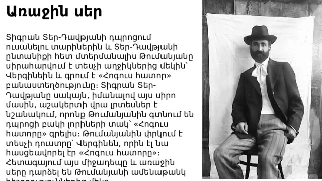 Առաջին սեր Տիգրան Տեր-Դավթյանի դպրոցում ուսանելու տարիներին և Տեր-Դավթյանի ընտանիքի հետ մտերմանալիս Թումանյանը սիրահարվում է տեսչի աղջիկներից մեկին՝ Վերգինեին և գրում է «Հոգուս հատոր» բանաստեղծությունը։ Տիգրան Տեր-Դավթյանը սակայն, իմանալով այս սիրո մասին, աշակերտի վրա լրտեսներ է նշանակում, որոնք Թումանյանին գտնում են դպրոցի բակի լորիների տակ՝ «Հոգուս հատորը» գրելիս։ Թումանյանին փրկում է տեսչի դուստրը՝ Վերգինեն, որին էլ նա հասցեավորել էր «Հոգուս հատորը»։ Հետագայում այս միջադեպը և առաջին սերը դարձել են Թումանյանի ամենաթանկ հիշողություններից մեկը։ 
