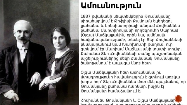 Ամուսնություն 1887 թվականի սեպտեմբերին Թումանյանը սիրահարվում է Թիֆլիսի Քամոյան եկեղեցու քահանա և կոնսիստորիայի անդամ Հովհաննես քահանա Մարտիրոսյանի որդեգրուհի Մարիամ (Օլգա) Մաճկալյանին, որին նա, ամենայն հավանականությամբ, տեսել էր Տեր-Հովհաննեսի բնակարանում կամ Խարխուփի թաղում, ուր գտնվում էր Մարիամ Մաճկալյանի տատի տունը։ Քահանա Տեր-Հովհաննեսի տանը պաշտոնական այցելություններից մեկի ժամանակ Թումանյանը ծանոթանում է ապագա կնոջ հետ։ Օլգա Մաճկալյանի հետ ամուսնանալու մտադրությունը հավանություն է գտնում աղջկա խորթ հոր՝ Տեր-Հովհաննես մոտ մեկ պայմանով, որ Թումանյանը քահանա դառնար, ինչին էլ Թումանյանը համաձայնում է։ Հովհաննես Թումանյանի և Օլգա Մաճկալյանի նշանադրության արարողությունը տեղի է ունեցել 1888 թվականի մարտի 24-ին (ըստ պայմանագրի՝ մարտի 25-ին), իսկ ամուսնությունը՝ նույն թվականի դեկտեմբերի 1-ին։ 