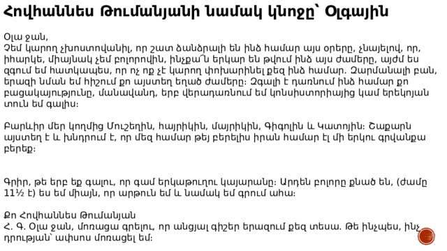 Հովհաննես Թումանյանի նամակ կնոջը՝ Օլգային  Օլա ջան, Չեմ կարող չխոստովանիլ, որ շատ ձանձրալի են ինձ համար այս օրերը, չնայելով, որ, իհարկե, միայնակ չեմ բոլորովին, ինչքա՜ն երկար են թվում ինձ այս ժամերը, այժմ ես զգում եմ հատկապես, որ ոչ ոք չէ կարող փոխարինել քեզ ինձ համար. Զարմանալի բան, երազի նման եմ հիշում քո այստեղ եղած ժամերը։ Զգալի է դառնում ինձ համար քո բացակայությունը, մանավանդ, երբ վերադառնում եմ կոնսիստորիայից կամ երեկոյան տուն եմ գալիս։ Բարևիր մեր կողմից Մուշեղին, հայրիկին, մայրիկին, Գիգոլին և Կատոյին։ Շաքարն այստեղ է և խնդրում է, որ մեզ համար թեյ բերելիս իրան համար էլ մի երկու գրվանքա բերեք։ Գրիր, թե երբ եք գալու, որ գամ երկաթուղու կայարանը։ Արդեն բոլորը քնած են, (ժամը 11½ է) ես եմ միայն, որ արթուն եմ և նամակ եմ գրում ահա։ Քո Հովհաննես Թումանյան Հ. Գ. Օլա ջան, մոռացա գրելու, որ անցյալ գիշեր երազում քեզ տեսա. Թե ինչպես, ինչ դրության՝ ափսոս մոռացել եմ։ 31 հոկտեմբերի 1889, Տփխիս 