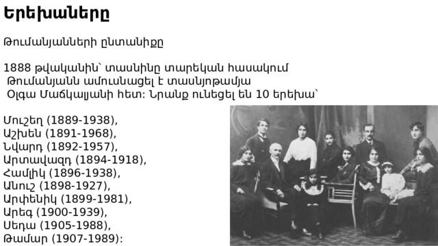 Երեխաները Թումանյանների ընտանիքը 1888 թվականին՝ տասնինը տարեկան հասակում  Թումանյանն ամուսնացել է տասնյոթամյա  Օլգա Մաճկալյանի հետ: Նրանք ունեցել են 10 երեխա՝ Մուշեղ (1889-1938), Աշխեն (1891-1968), Նվարդ (1892-1957), Արտավազդ (1894-1918), Համլիկ (1896-1938), Անուշ (1898-1927), Արփենիկ (1899-1981), Արեգ (1900-1939), Սեդա (1905-1988), Թամար (1907-1989): 