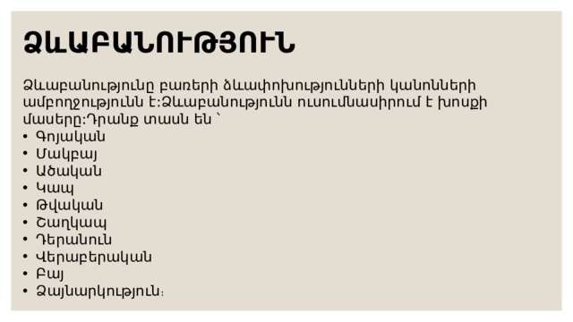 ՁևԱԲԱՆՈՒԹՅՈՒՆ Ձևաբանությունը բառերի ձևափոխությունների կանոնների ամբողջությունն է:Ձևաբանությունն ուսումնասիրում է խոսքի մասերը:Դրանք տասն են ՝ Գոյական Մակբայ Ածական Կապ Թվական Շաղկապ Դերանուն Վերաբերական Բայ Ձայնարկություն ։ 