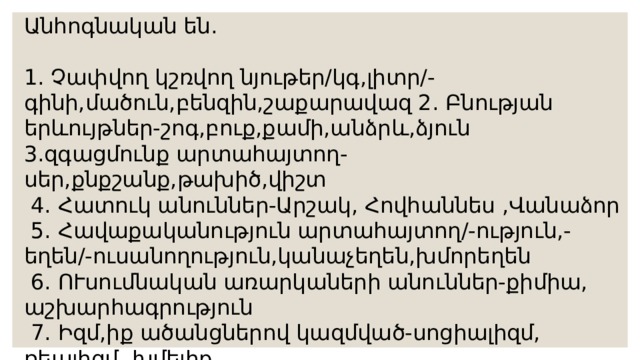 Անհոգնական են. 1. Չափվող կշռվող նյութեր/կգ,լիտր/-գինի,մածուն,բենզին,շաքարավազ 2. Բնության երևույթներ-շոգ,բուք,քամի,անձրև,ձյուն 3.զգացմունք արտահայտող-սեր,քնքշանք,թախիծ,վիշտ  4. Հատուկ անուններ-Արշակ, Հովհաննես ,Վանաձոր  5. Հավաքականություն արտահայտող/-ություն,-եղեն/-ուսանողություն,կանաչեղեն,խմորեղեն  6. ՈՒսումնական առարկաների անուններ-քիմիա, աշխարհագրություն  7. Իզմ,իք ածանցներով կազմված-սոցիալիզմ, ռեալիզմ ,խմելիք 