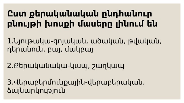 Ըստ քերականական ընդհանուր բնույթի խոսքի մասերը լինում են 1.Նյութակա-գոյական, ածական, թվական, դերանուն, բայ, մակբայ 2.Քերականակա-կապ, շաղկապ 3.Վերաբերմունքային-վերաբերական, ձայնարկություն  