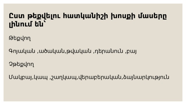 Ըստ թեքվելու հատկանիշի խոսքի մասերը լինում են՝  Թեքվող Գոյական , ած ական,թվական ,դերանուն ,բայ Չթեքվող Մակբայ,կապ ,շաղկապ,վերաբերական,ձայնարկություն 