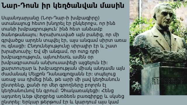 Նար-Դոսն իր կեղծանվան մասին Սպանդարյանը (Նոր-Դար-ի խմբագիրը) ստանալուց հետո խնդրել էր ընկերոջս, որ ինձ տանի խմբագրություն՝ ինձ հետ անձամբ ծանոթանալու: Խրախուսված այն բանից, որ մի գրվածքս արդեն տպվել էր, այս անգամ սիրտ առա ու գնացի: Ընդունելությունը սիրալիր էր և շատ խրախուսիչ: Եվ մի անգամ, որ ոտք դրի խմբագրություն, այնուհետև ամեն օր խմբագրատան անխուսափելի այցելուն էի: քարտուղար և խմբագրության միակ անդամն այն ժամանակ Մելքոն Դանագյոզյանն էր: տպելուց առաջ սա դիմեց ինձ, թե արի մի լավ կեղծանուն ընտրենք, քանի որ մեր գրողները բոլորն էլ կեղծանունով են գրում: Չհակառակեցի: Հենց այդտեղ ևեթ վերցրեց առձեռն բառգիրքը և սկսեց ընտրել: Երկար թերթում էր և կարդում այս կամ այն բառը: Վերջիվերջո կանգ առավ նարդոս բառի վրա. : Համաձայնեցի, և այդ օրվանից Նար-Դոս կեղծանունը մնաց ու մնաց : 