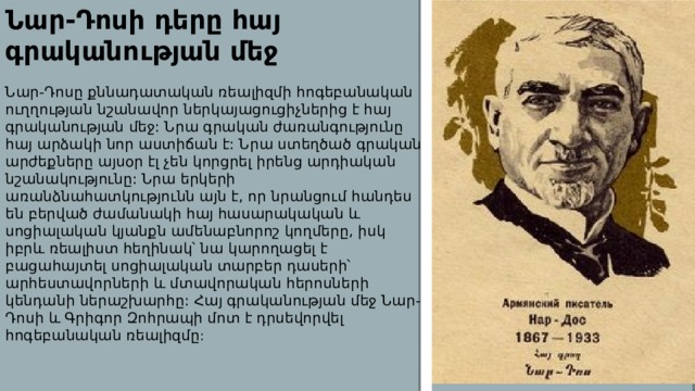 Նար-Դոսի դերը հայ գրականության մեջ Նար-Դոսը քննադատական ռեալիզմի հոգեբանական ուղղության նշանավոր ներկայացուցիչներից է հայ գրականության մեջ: Նրա գրական ժառանգությունը հայ արձակի նոր աստիճան է: Նրա ստեղծած գրական արժեքները այսօր էլ չեն կորցրել իրենց արդիական նշանակությունը: Նրա երկերի առանձնահատկությունն այն է, որ նրանցում հանդես են բերված ժամանակի հայ հասարակական և սոցիալական կյանքն ամենաբնորոշ կողմերը, իսկ իբրև ռեալիստ հեղինակ՝ նա կարողացել է բացահայտել սոցիալական տարբեր դասերի՝ արհեստավորների և մտավորական հերոսների կենդանի ներաշխարհը: Հայ գրականության մեջ Նար-Դոսի և Գրիգոր Զոհրապի մոտ է դրսեվորվել հոգեբանական ռեալիզմը : 