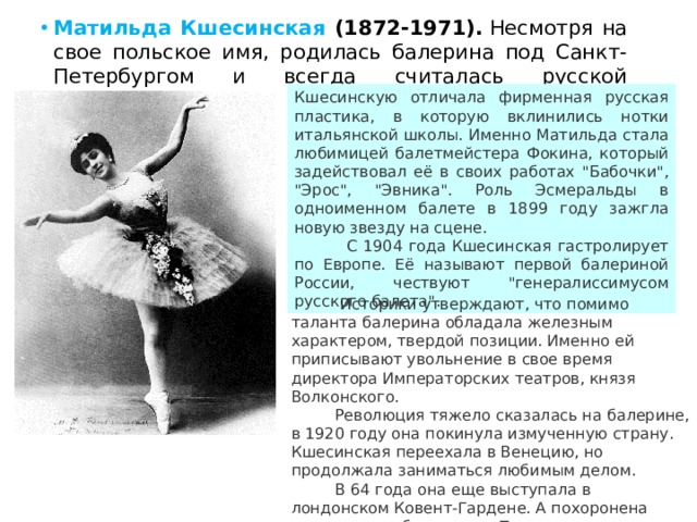 Матильда Кшесинская (1872-1971).  Несмотря на свое польское имя, родилась балерина под Санкт-Петербургом и всегда считалась русской танцовщицей.  Кшесинскую отличала фирменная русская пластика, в которую вклинились нотки итальянской школы. Именно Матильда стала любимицей балетмейстера Фокина, который задействовал её в своих работах 