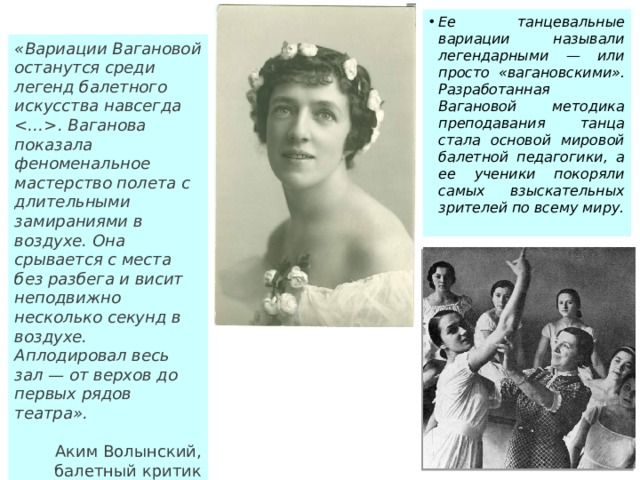 Ее танцевальные вариации называли легендарными — или просто «вагановскими». Разработанная Вагановой методика преподавания танца стала основой мировой балетной педагогики, а ее ученики покоряли самых взыскательных зрителей по всему миру. «Вариации Вагановой останутся среди легенд балетного искусства навсегда . Ваганова показала феноменальное мастерство полета с длительными замираниями в воздухе. Она срывается с места без разбега и висит неподвижно несколько секунд в воздухе. Аплодировал весь зал — от верхов до первых рядов театра».   Аким Волынский, балетный критик 