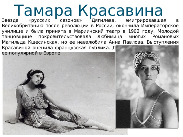 Тамара Красавина Звезда «русских сезонов» Дягилева, эмигрировавшая в Великобританию после революции в России, окончила Императорское училище и была принята в Мариинский театр в 1902 году. Молодой танцовщице покровительствовала любимица многих Романовых Матильда Кшесинская, но ее невзлюбила Анна Павлова. Выступления Красавиной оценила французская публика. Дягилевский балет сделал ее популярной в Европе. 