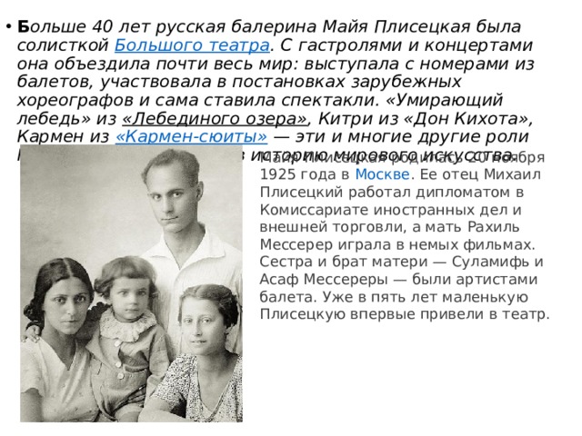 Б ольше 40 лет русская балерина Майя Плисецкая была солисткой  Большого театра . С гастролями и концертами она объездила почти весь мир: выступала с номерами из балетов, участвовала в постановках зарубежных хореографов и сама ставила спектакли. «Умирающий лебедь» из  «Лебединого озера» , Китри из «Дон Кихота», Кармен из  «Кармен-сюиты»  — эти и многие другие роли Майи Плисецкой вошли в историю мирового искусства. Майя Плисецкая родилась 20 ноября 1925 года в  Москве . Ее отец Михаил Плисецкий работал дипломатом в Комиссариате иностранных дел и внешней торговли, а мать Рахиль Мессерер играла в немых фильмах. Сестра и брат матери — Суламифь и Асаф Мессереры — были артистами балета. Уже в пять лет маленькую Плисецкую впервые привели в театр. 