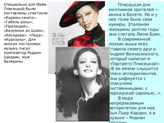  Плисецкая для миллионов зрителей — икона в балете. Но и у нее тоже были свои кумиры. Эталоном женщины долгие годы она считала Лилю Брик. Специально для Майи Плисецкой были поставлены спектакли «Кармен-сюита», «Гибель розы», «Прелюдия», «Безумная из Шайо», «Айседора», «Леда», «Курозука». Для многих постановок музыку писал композитор Родион Щедрин, муж балерины.  В современной поэзии выше всех ставила своего друга Андрея Вознесенского, который написал в «Портрете Плисецкой»: «В ее имени слышится плеск аплодисментов. Она рифмуется с плакучими лиственницами, с персидской сиренью…».  В моде непререкаемым авторитетом для нее был Пьер Карден, а в музыке – Родион Щедрин. 