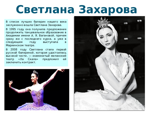 Светлана Захарова В список лучших балерин нашего века заслуженно вошла Светлана Захарова. В 1995 году она получила предложение продолжить танцевальное образование в Академии имени А. Я. Вагановой, причем сразу же с последнего курса, а уже в следующем году выступала в Мариинском театре. В 2008 году Светлана стала первой русской балериной, которая удостоилась высокой чести, — знаменитый миланский театр «Ла Скала» предложил ей заключить контракт. 