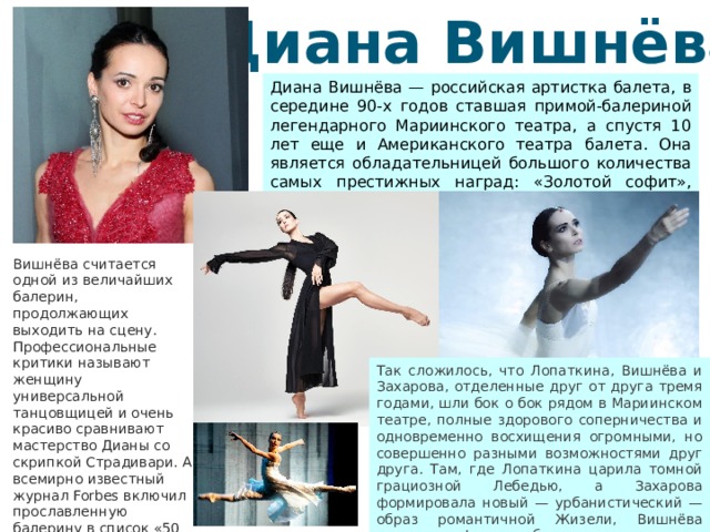 Диана Вишнёва Диана Вишнёва — российская артистка балета, в середине 90-х годов ставшая примой-балериной легендарного Мариинского театра, а спустя 10 лет еще и Американского театра балета. Она является обладательницей большого количества самых престижных наград: «Золотой софит», «Бенуа танца», «Золотая маска». Вишнёва считается одной из величайших балерин, продолжающих выходить на сцену. Профессиональные критики называют женщину универсальной танцовщицей и очень красиво сравнивают мастерство Дианы со скрипкой Страдивари. А всемирно известный журнал Forbes включил прославленную балерину в список «50 русских, завоевавших мир». Так сложилось, что Лопаткина, Вишнёва и Захарова, отделенные друг от друга тремя годами, шли бок о бок рядом в Мариинском театре, полные здорового соперничества и одновременно восхищения огромными, но совершенно разными возможностями друг друга. Там, где Лопаткина царила томной грациозной Лебедью, а Захарова формировала новый — урбанистический — образ романтичной Жизели, Вишнёва выполняла функцию богини ветра.  