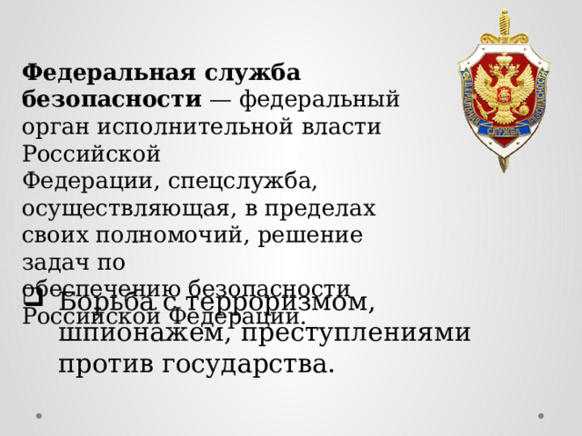 Федеральная служба безопасности — федеральный орган исполнительной власти Российской Федерации, спецслужба, осуществляющая, в пределах своих полномочий, решение задач по обеспечению безопасности Российской Федерации. Борьба с терроризмом, шпионажем, преступлениями против государства. 