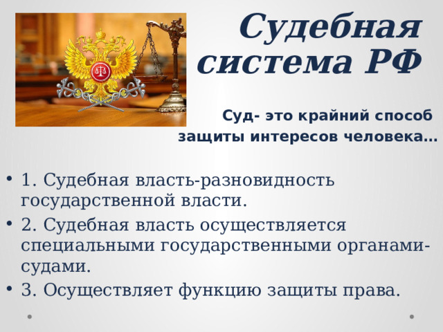 Судебная система РФ   Суд- это крайний способ защиты интересов человека… 1. Судебная власть-разновидность государственной власти. 2. Судебная власть осуществляется специальными государственными органами-судами. 3. Осуществляет функцию защиты права.  