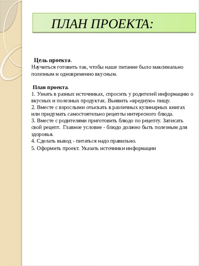 ПЛАН ПРОЕКТА:  Цель проекта . Научиться готовить так, чтобы наше питание было максимально полезным и одновременно вкусным.  План проекта . 1. Узнать в разных источниках, спросить у родителей информацию о вкусных и полезных продуктах. Выявить «вредную» пищу. 2. Вместе с взрослыми отыскать в различных кулинарных книгах или придумать самостоятельно рецепты интересного блюда. 3. Вместе с родителями приготовить блюдо по рецепту. Записать свой рецепт. Главное условие - блюдо должно быть полезным для здоровья. 4. Сделать вывод - питаться надо правильно. 5. Оформить проект. Указать источники информации 