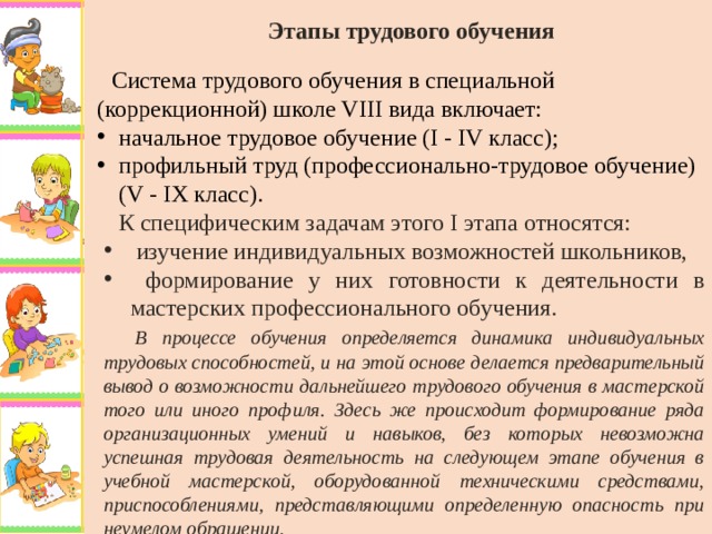 Этапы трудового обучения   Система трудового обучения в специальной (коррекционной) школе VIII вида включает: начальное трудовое обучение (I - IV класс); профильный труд (профессионально-трудовое обучение) (V - IX класс). К специфическим задачам этого I этапа относятся:  изучение индивидуальных возможностей школьников,  формирование у них готовности к деятельности в мастерских профессионального обучения.  В процессе обучения определяется динамика индивидуальных трудовых способностей, и на этой основе делается предварительный вывод о возможности дальнейшего трудового обучения в мастерской того или иного профиля. Здесь же происходит формирование ряда организационных умений и навыков, без которых невозможна успешная трудовая деятельность на следующем этапе обучения в учебной мастерской, оборудованной техническими средствами, приспособлениями, представляющими определенную опасность при неумелом обращении.  