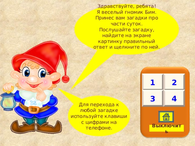 Для перехода к любой загадке используйте клавиши с цифрами на телефоне. Здравствуйте, ребята! Я веселый гномик Бим. Принес вам загадки про части суток. Послушайте загадку, найдите на экране картинку правильный ответ и щелкните по ней. 1 2 4 3 Выключить 