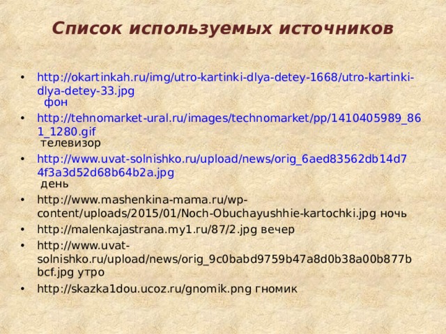 Список используемых источников http://okartinkah.ru/img/utro-kartinki-dlya-detey-1668/utro-kartinki-dlya-detey-33.jpg фон http://tehnomarket-ural.ru/images/technomarket/pp/1410405989_861_1280.gif телевизор http://www.uvat-solnishko.ru/upload/news/orig_6aed83562db14d74f3a3d52d68b64b2a.jpg день http://www.mashenkina-mama.ru/wp-content/uploads/2015/01/Noch-Obuchayushhie-kartochki.jpg ночь http://malenkajastrana.my1.ru/87/2.jpg вечер http://www.uvat-solnishko.ru/upload/news/orig_9c0babd9759b47a8d0b38a00b877bbcf.jpg утро http://skazka1dou.ucoz.ru/gnomik.png гномик   