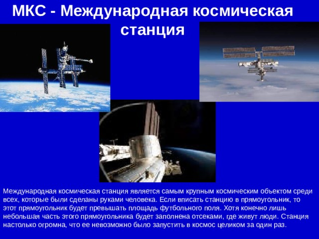 МКС - Международная космическая станция Международная космическая станция является самым крупным космическим объектом среди всех, которые были сделаны руками человека. Если вписать станцию в прямоугольник, то этот прямоугольник будет превышать площадь футбольного поля. Хотя конечно лишь небольшая часть этого прямоугольника будет заполнена отсеками, где живут люди. Станция настолько огромна, что ее невозможно было запустить в космос целиком за один раз.  