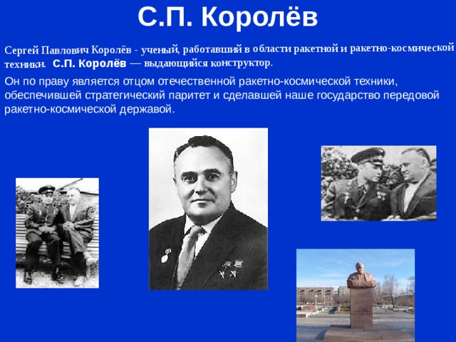 С.П. Королёв Cергей Павлович Королёв - ученый, работавший в области ракетной и ракетно-космической техники. С.П. Королёв  — выдающийся конструктор. Он по праву является отцом отечественной ракетно-космической техники, обеспечившей стратегический паритет и сделавшей наше государство передовой ракетно-космической державой.   