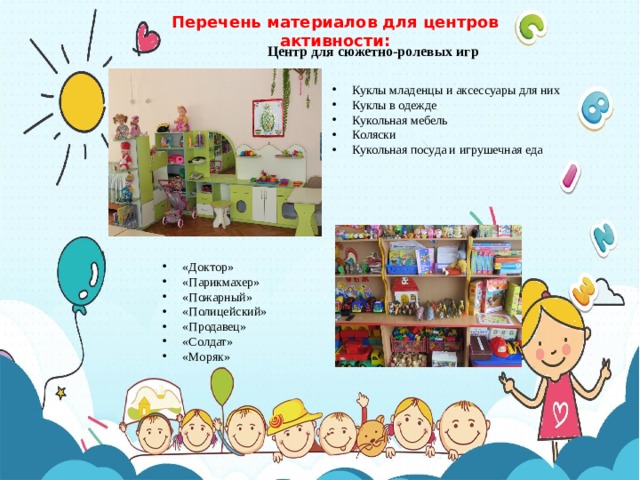 Перечень материалов для центров активности: Центр для сюжетно-ролевых игр Куклы младенцы и аксессуары для них Куклы в одежде Кукольная мебель Коляски Кукольная посуда и игрушечная еда «Доктор» «Парикмахер» «Пожарный» «Полицейский» «Продавец» «Солдат» «Моряк» 