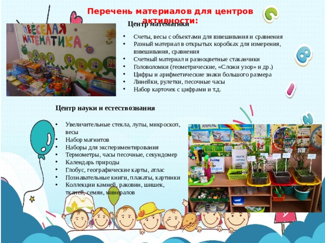Перечень материалов для центров активности: Центр математики Счеты, весы с объектами для взвешивания и сравнения Разный материал в открытых коробках для измерения, взвешивания, сравнения Счетный материал и разноцветные стаканчики Головоломки (геометрические, «Сложи узор» и др.) Цифры и арифметические знаки большого размера Линейки, рулетки, песочные часы Набор карточек с цифрами и т.д. Центр науки и естествознания Увеличительные стекла, лупы, микроскоп, весы Набор магнитов Наборы для экспериментирования Термометры, часы песочные, секундомер Календарь природы Глобус, географические карты, атлас Познавательные книги, плакаты, картинки Коллекции камней, раковин, шишек, тканей, семян, минералов 