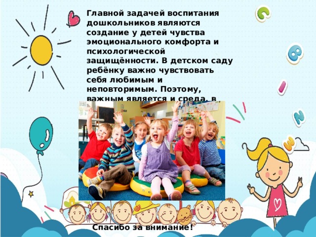 Главной задачей воспитания дошкольников являются создание у детей чувства эмоционального комфорта и психологической защищённости. В детском саду ребёнку важно чувствовать себя любимым и неповторимым. Поэтому, важным является и среда, в которой проходит воспитательный процесс. Спасибо за внимание! 