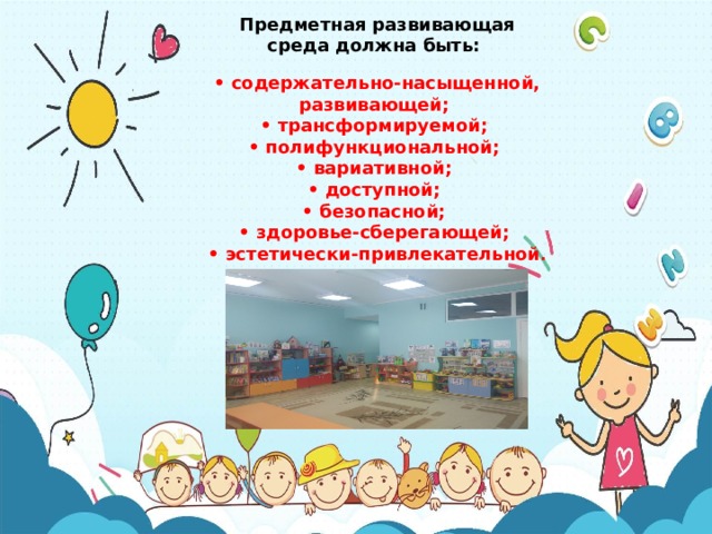 Предметная развивающая среда должна быть: • содержательно-насыщенной, развивающей; • трансформируемой; • полифункциональной; • вариативной; • доступной; • безопасной; • здоровье-сберегающей; • эстетически-привлекательной . 