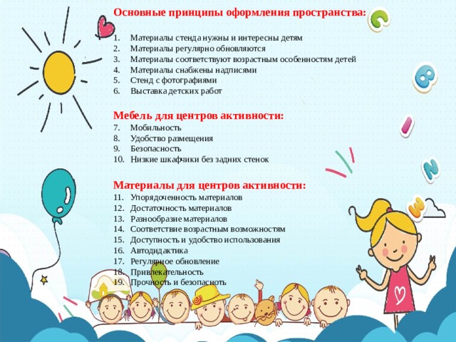 Основные принципы оформления пространства:  Материалы стенда нужны и интересны детям Материалы регулярно обновляются Материалы соответствуют возрастным особенностям детей Материалы снабжены надписями Стенд с фотографиями Выставка детских работ Мебель для центров активности: Мобильность Удобство размещения Безопасность Низкие шкафчики без задних стенок  Материалы для центров активности: Упорядоченность материалов Достаточность материалов Разнообразие материалов Соответствие возрастным возможностям Доступность и удобство использования Автодидактика Регулярное обновление Привлекательность Прочность и безопасноть  