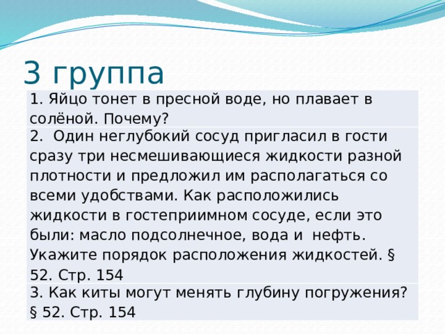 3 группа 1. Яйцо тонет в пресной воде, но плавает в солёной. Почему? 2. Один неглубокий сосуд пригласил в гости сразу три несмешивающиеся жидкости разной плотности и предложил им располагаться со всеми удобствами. Как расположились жидкости в гостеприимном сосуде, если это были: масло подсолнечное, вода и нефть. Укажите порядок расположения жидкостей. § 52. Стр. 154 3. Как киты могут менять глубину погружения? § 52. Стр. 154 