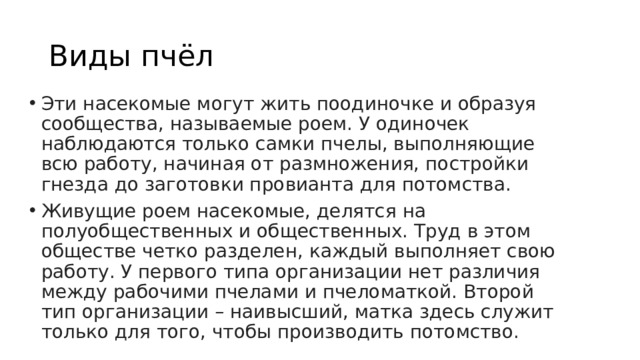 Виды пчёл Эти насекомые могут жить поодиночке и образуя сообщества, называемые роем. У одиночек наблюдаются только самки пчелы, выполняющие всю работу, начиная от размножения, постройки гнезда до заготовки провианта для потомства. Живущие роем насекомые, делятся на полуобщественных и общественных. Труд в этом обществе четко разделен, каждый выполняет свою работу. У первого типа организации нет различия между рабочими пчелами и пчеломаткой. Второй тип организации – наивысший, матка здесь служит только для того, чтобы производить потомство.   
