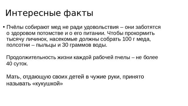 Интересные факты Пчёлы собирают мед не ради удовольствия – они заботятся о здоровом потомстве и о его питании. Чтобы прокормить тысячу личинок, насекомые должны собрать 100 г меда, полсотни – пыльцы и 30 граммов воды.  Продолжительность жизни каждой рабочей пчелы – не более 40 суток.   Мать, отдающую своих детей в чужие руки, принято называть «кукушкой» 