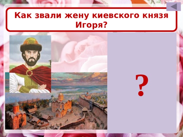 Как звали жену киевского князя Игоря? ? Для проверки правильности ответа необходимо щёлкнуть левой кнопкой мышки по прямоугольнику со знаком вопроса. После визуализации правильного ответа возврат на слайд выбора вопроса по управляющей кнопке в правом верхнем углу слайда. Ярославна
