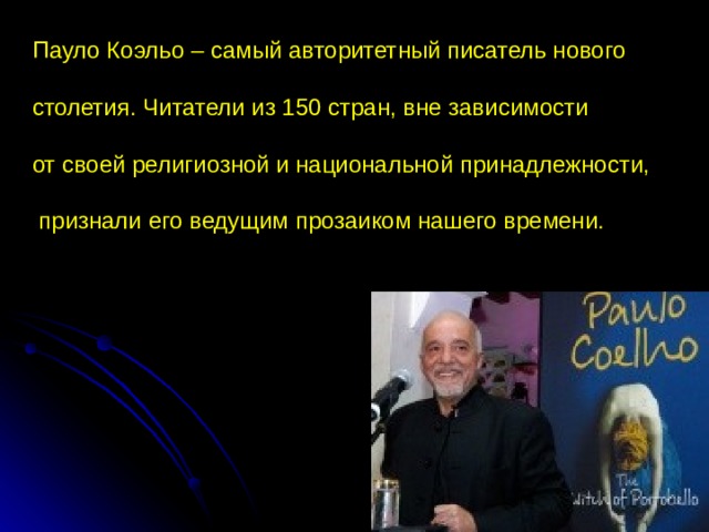 Пауло Коэльо – самый авторитетный писатель нового столетия. Читатели из 150 стран, вне зависимости от своей религиозной и национальной принадлежности,  признали его ведущим прозаиком нашего времени. 