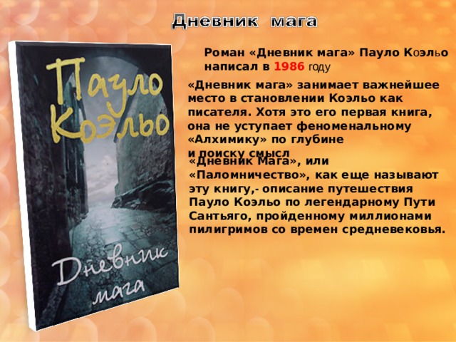 Роман «Дневник мага» Пауло К о эл ь о написал в 1986  году «Дневник мага» занимает важнейшее место в становлении Коэльо как писателя. Хотя это его первая книга, она не уступает феноменальному «Алхимику» по глубине и поиску смысл «Дневник Мага», или «Паломничество», как еще называют эту книгу, - описание путешествия Пауло Коэльо по легендарному Пути Сантьяго, пройденному миллионами пилигримов со времен средневековья. 