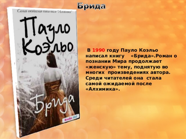  В 1990 году Пауло Коэльо написал книгу «Брида».Роман о познании Мира продолжает «женскую» тему, поднятую во многих произведениях автора. Среди читателей она стала самой ожидаемой после «Алхимика». 