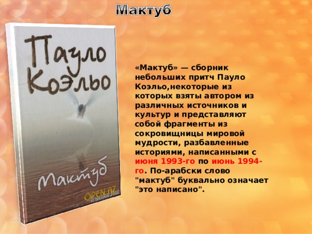 «Мактуб»   — сборник небольших притч Пауло Коэльо,некоторые из которых взяты автором из различных источников и культур и представляют собой фрагменты из сокровищницы мировой мудрости, разбавленные историями, написанными с июня 1993-го по июнь 1994-го . По-арабски слово 
