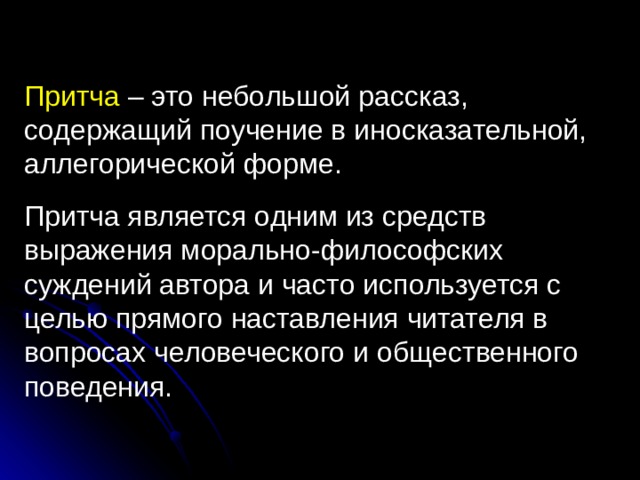 Притча – это небольшой рассказ, содержащий поучение в иносказательной, аллегорической форме. Притча является одним из средств выражения морально-философских суждений автора и часто используется с целью прямого наставления читателя в вопросах человеческого и общественного поведения. 