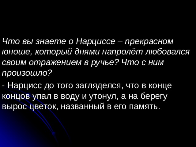 Что вы знаете о Нарциссе – прекрасном юноше, который днями напролёт любовался своим отражением в ручье? Что с ним произошло? - Нарцисс до того загляделся, что в конце концов упал в воду и утонул, а на берегу вырос цветок, названный в его память. 