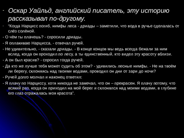 Оскар Уайльд, английский писатель, эту историю рассказывал по-другому. “ Когда Нарцисс погиб, нимфы леса - дриады – заметили, что вода в ручье сделалась от слёз солёной. - О чём ты плачешь? - спросили дриады. - Я оплакиваю Нарцисса, - отвечал ручей. - Не удивительно, - сказали дриады. - В конце концов мы ведь всегда бежали за ним вслед, когда он проходил по лесу, а ты единственный, кто видел эту красоту вблизи. - А он был красив? - спросил тогда ручей. - Да кто же лучше тебя может судить об этом? - удивились лесные нимфы. - Не на твоём ли берегу, склоняясь над твоими водами, проводил он дни от зари до ночи? - Ручей долго молчал и наконец ответил: - Я плачу по Нарциссу, хотя никогда не замечал, что он – прекрасен. Я плачу потому, что всякий раз, когда он приходил на мой берег и склонялся над моими водами, в глубине его глаз отражалась моя красота”. 