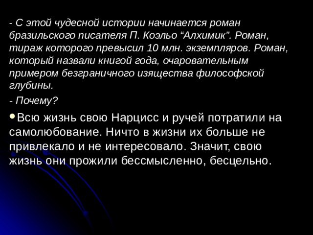 - С этой чудесной истории начинается роман бразильского писателя П. Коэльо “Алхимик”. Роман, тираж которого превысил 10 млн. экземпляров. Роман, который назвали книгой года, очаровательным примером безграничного изящества философской глубины. - Почему? Всю жизнь свою Нарцисс и ручей потратили на самолюбование. Ничто в жизни их больше не привлекало и не интересовало. Значит, свою жизнь они прожили бессмысленно, бесцельно.  