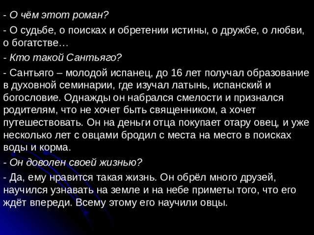 - О чём этот роман? - О судьбе, о поисках и обретении истины, о дружбе, о любви, о богатстве… - Кто такой Сантьяго? - Сантьяго – молодой испанец, до 16 лет получал образование в духовной семинарии, где изучал латынь, испанский и богословие. Однажды он набрался смелости и признался родителям, что не хочет быть священником, а хочет путешествовать. Он на деньги отца покупает отару овец, и уже несколько лет с овцами бродил с места на место в поисках воды и корма. - Он доволен своей жизнью? - Да, ему нравится такая жизнь. Он обрёл много друзей, научился узнавать на земле и на небе приметы того, что его ждёт впереди. Всему этому его научили овцы. 