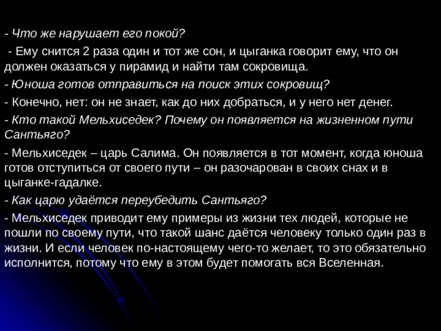 - Что же нарушает его покой?  - Ему снится 2 раза один и тот же сон, и цыганка говорит ему, что он должен оказаться у пирамид и найти там сокровища. - Юноша готов отправиться на поиск этих сокровищ? - Конечно, нет: он не знает, как до них добраться, и у него нет денег. - Кто такой Мельхиседек? Почему он появляется на жизненном пути Сантьяго? - Мельхиседек – царь Салима. Он появляется в тот момент, когда юноша готов отступиться от своего пути – он разочарован в своих снах и в цыганке-гадалке. - Как царю удаётся переубедить Сантьяго? - Мельхиседек приводит ему примеры из жизни тех людей, которые не пошли по своему пути, что такой шанс даётся человеку только один раз в жизни. И если человек по-настоящему чего-то желает, то это обязательно исполнится, потому что ему в этом будет помогать вся Вселенная. 