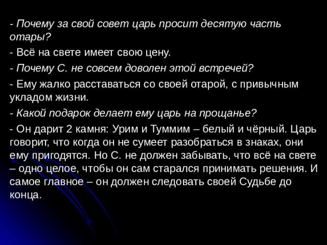 - Почему за свой совет царь просит десятую часть отары? - Всё на свете имеет свою цену. - Почему С. не совсем доволен этой встречей? - Ему жалко расставаться со своей отарой, с привычным укладом жизни. - Какой подарок делает ему царь на прощанье? - Он дарит 2 камня: Урим и Туммим – белый и чёрный. Царь говорит, что когда он не сумеет разобраться в знаках, они ему пригодятся. Но С. не должен забывать, что всё на свете – одно целое, чтобы он сам старался принимать решения. И самое главное – он должен следовать своей Судьбе до конца. 