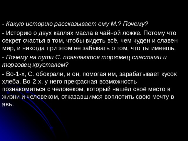 - Какую историю рассказывает ему М.? Почему? - Историю о двух каплях масла в чайной ложке. Потому что секрет счастья в том, чтобы видеть всё, чем чуден и славен мир, и никогда при этом не забывать о том, что ты имеешь. - Почему на пути С. появляются торговец сластями и торговец хрусталём? - Во-1-х, С. обокрали, и он, помогая им, зарабатывает кусок хлеба. Во-2-х, у него прекрасная возможность познакомиться с человеком, который нашёл своё место в жизни и человеком, отказавшимся воплотить свою мечту в явь. 