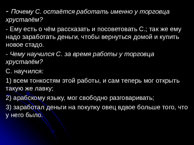 - Почему С. остаётся работать именно у торговца хрусталём? - Ему есть о чём рассказать и посоветовать С.; так же ему надо заработать деньги, чтобы вернуться домой и купить новое стадо. - Чему научился С. за время работы у торговца хрусталём? С. научился: 1) всем тонкостям этой работы, и сам теперь мог открыть такую же лавку; 2) арабскому языку, мог свободно разговаривать; 3) заработал деньги на покупку овец вдвое больше того, что у него было. 